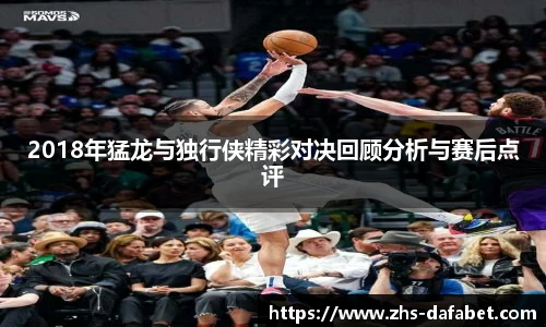 2018年猛龙与独行侠精彩对决回顾分析与赛后点评