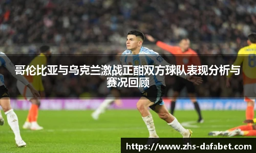 哥伦比亚与乌克兰激战正酣双方球队表现分析与赛况回顾